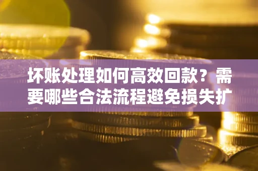 济南坏账处理如何高效回款？需要哪些合法流程避免损失扩大？