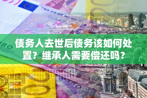 济南债务人去世后债务该如何处置？继承人需要偿还吗？