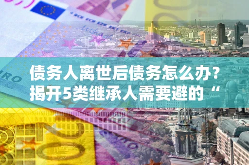 济南债务人离世后债务怎么办？揭开5类继承人需要避的“坑”