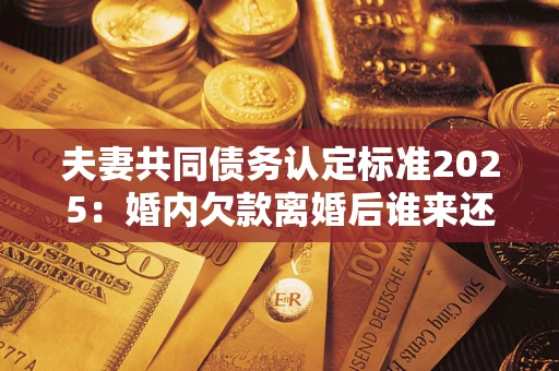济南夫妻共同债务认定标准2025：婚内欠款离婚后谁来还？