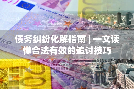 济南债务纠纷化解指南 | 一文读懂合法有效的追讨技巧